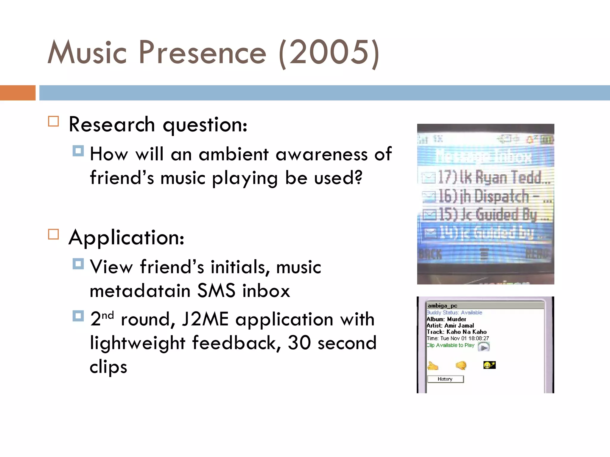 Music Presence (2005) Research question:  How will an ambient awareness of  friend’s music playing be used? Application:  View friend’s initials, music  metadatain SMS inbox 2 nd  round, J2ME application with lightweight feedback, 30 second  clips 
