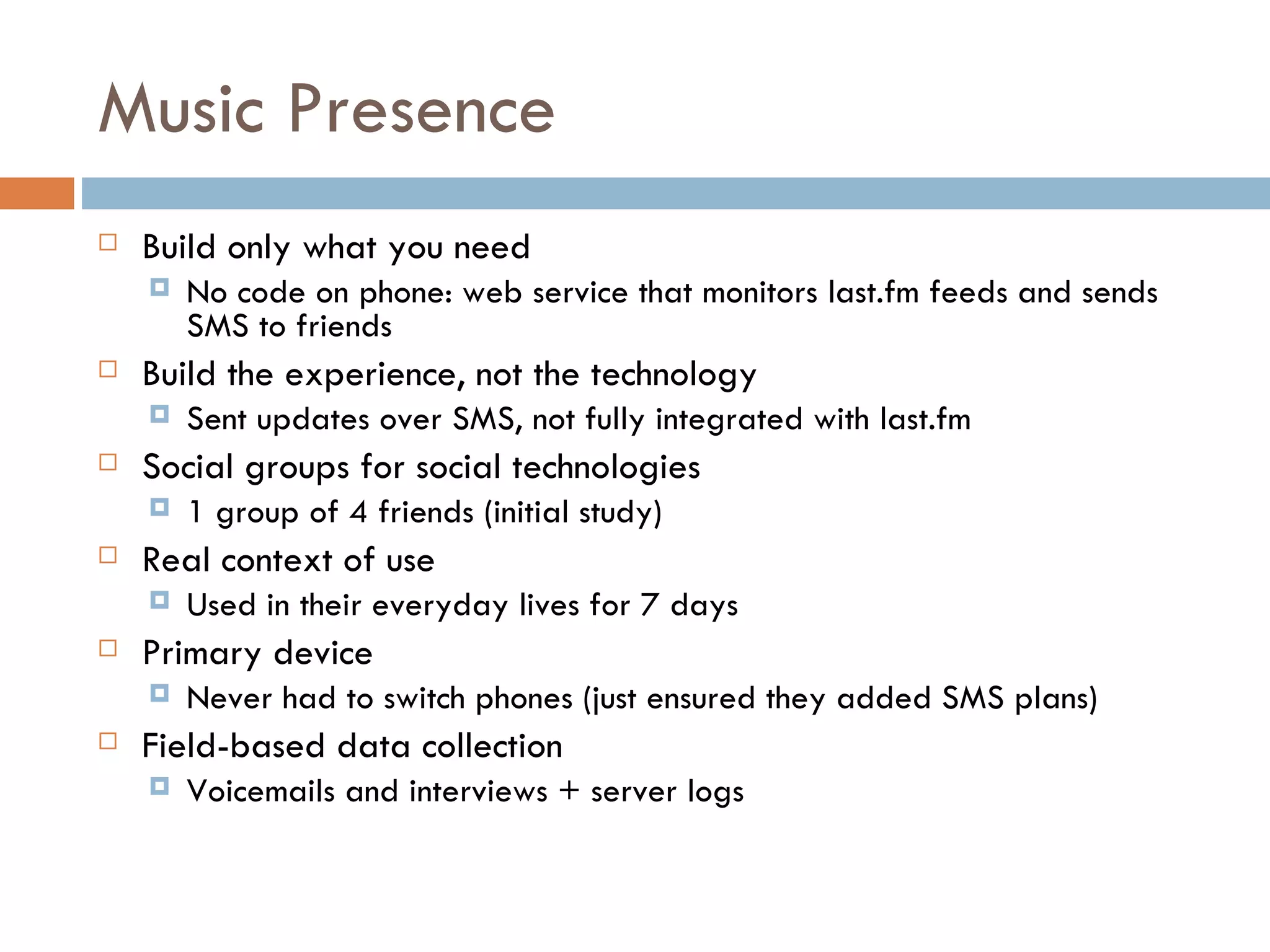 Music Presence Build only what you need No code on phone: web service that monitors last.fm feeds and sends SMS to friends Build the experience, not the technology Sent updates over SMS, not fully integrated with last.fm Social groups for social technologies 1 group of 4 friends (initial study) Real context of use Used in their everyday lives for 7 days Primary device Never had to switch phones (just ensured they added SMS plans) Field-based data collection Voicemails and interviews + server logs 