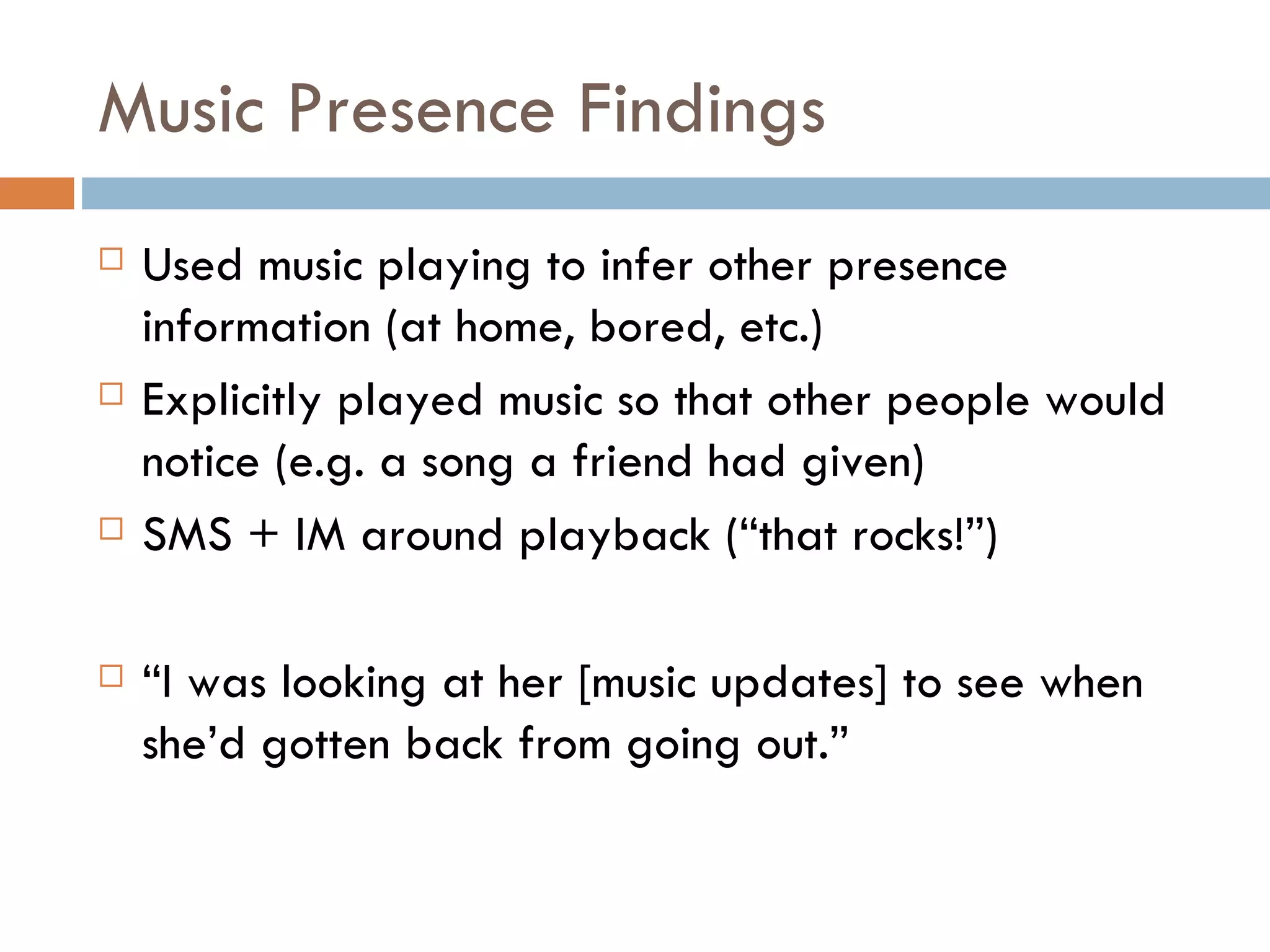 Music Presence Findings Used music playing to infer other presence information (at home, bored, etc.) Explicitly played music so that other people would notice (e.g. a song a friend had given) SMS + IM around playback (“that rocks!”) “ I was looking at her [music updates] to see when she’d gotten back from going out.” 