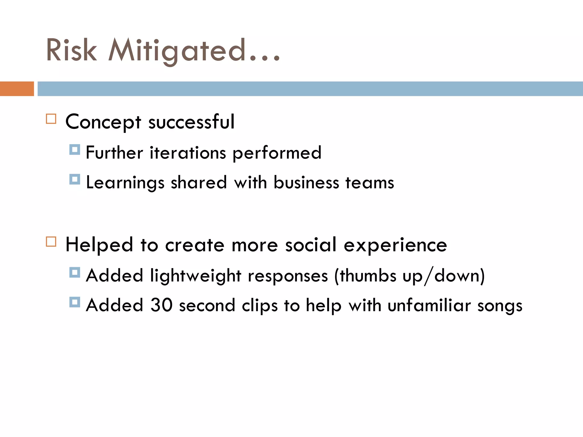 Risk Mitigated… Concept successful Further iterations performed Learnings shared with business teams Helped to create more social experience Added lightweight responses (thumbs up/down) Added 30 second clips to help with unfamiliar songs 