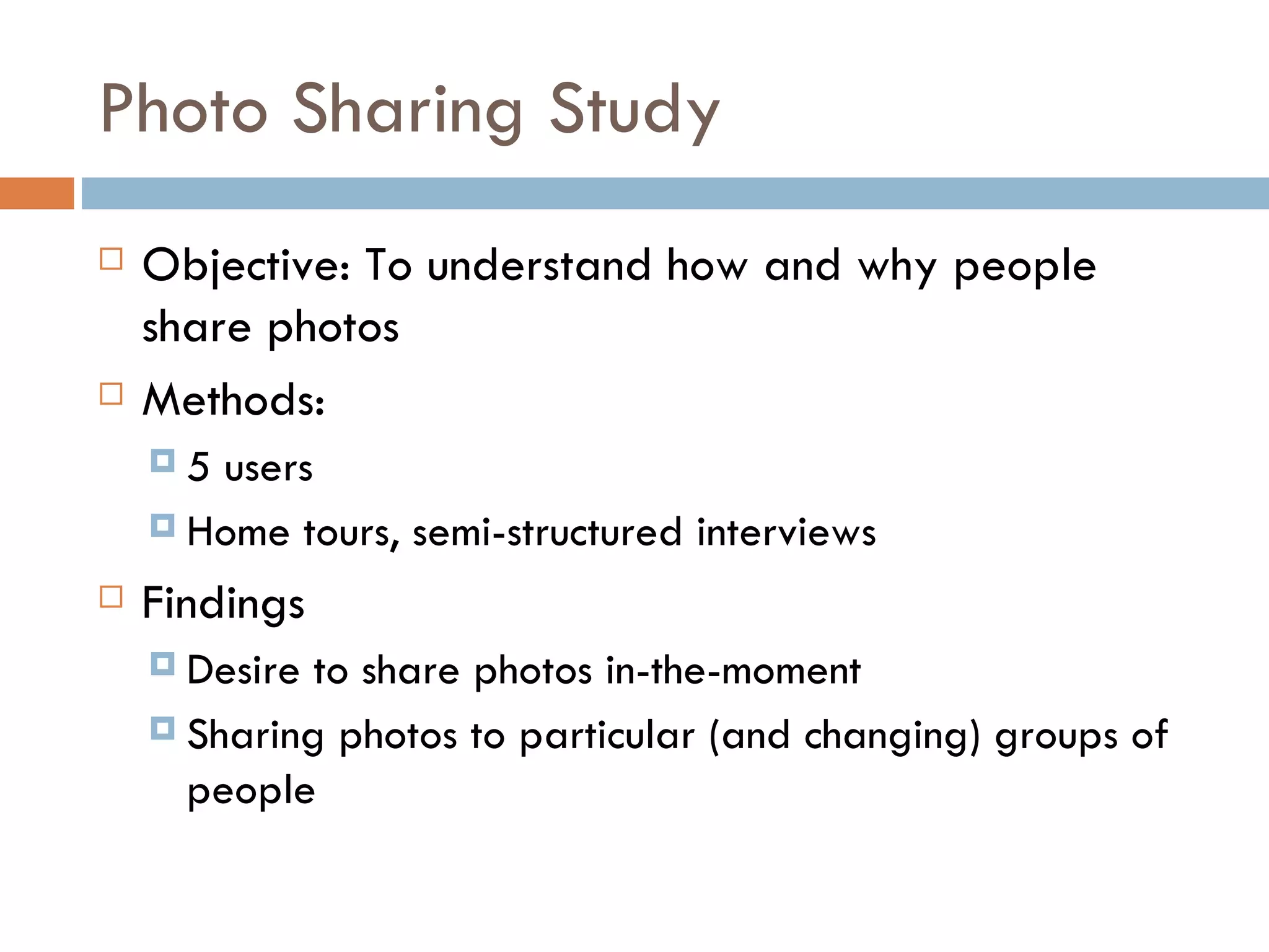 Photo Sharing Study Objective: To understand how and why people share photos Methods:  5 users Home tours, semi-structured interviews Findings Desire to share photos in-the-moment Sharing photos to particular (and changing) groups of people 