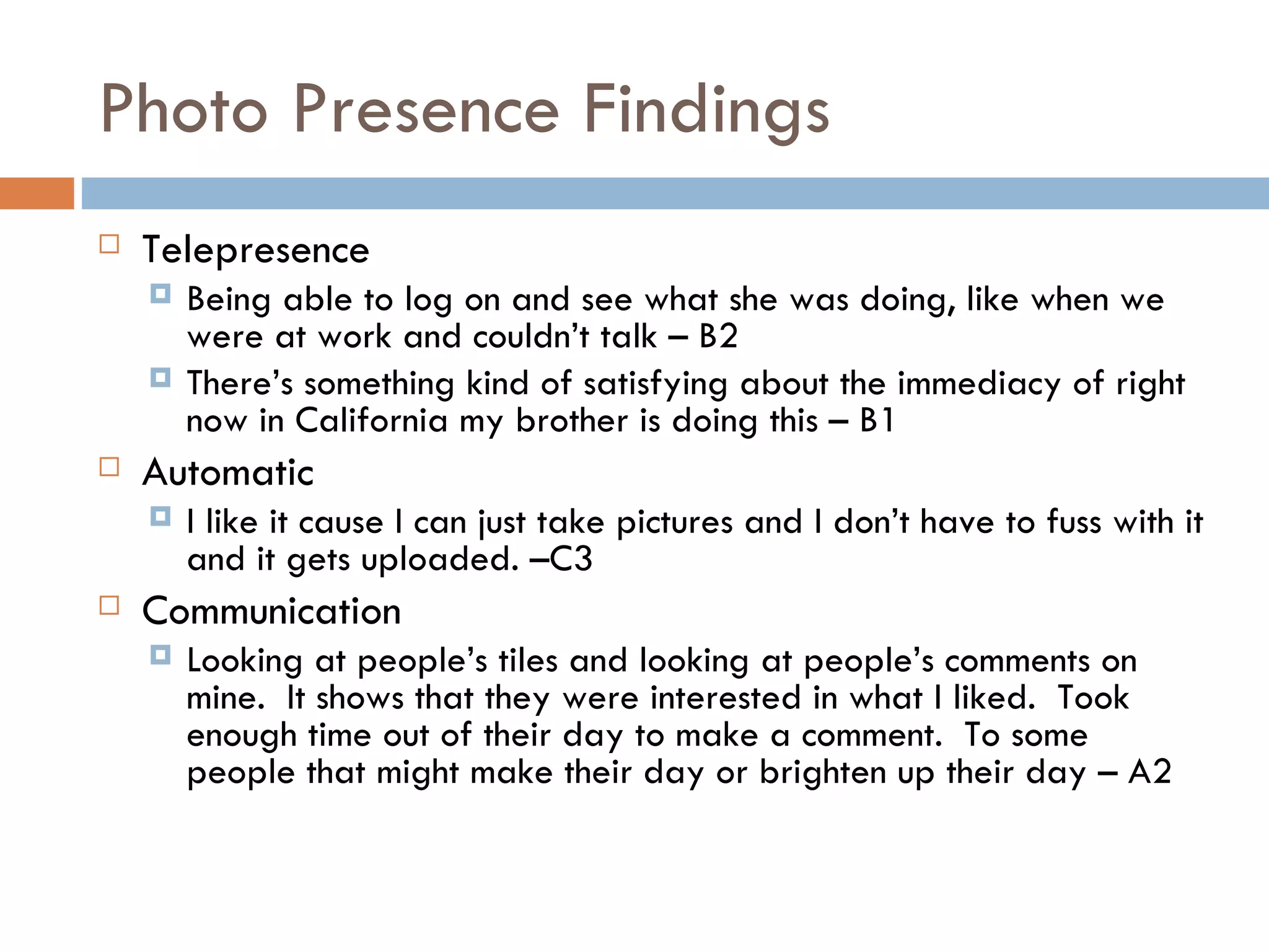 Photo Presence Findings Telepresence Being able to log on and see what she was doing, like when we were at work and couldn’t talk – B2 There’s something kind of satisfying about the immediacy of right now in California my brother is doing this – B1 Automatic I like it cause I can just take pictures and I don’t have to fuss with it and it gets uploaded. –C3  Communication Looking at people’s tiles and looking at people’s comments on mine.  It shows that they were interested in what I liked.  Took enough time out of their day to make a comment.  To some people that might make their day or brighten up their day – A2 