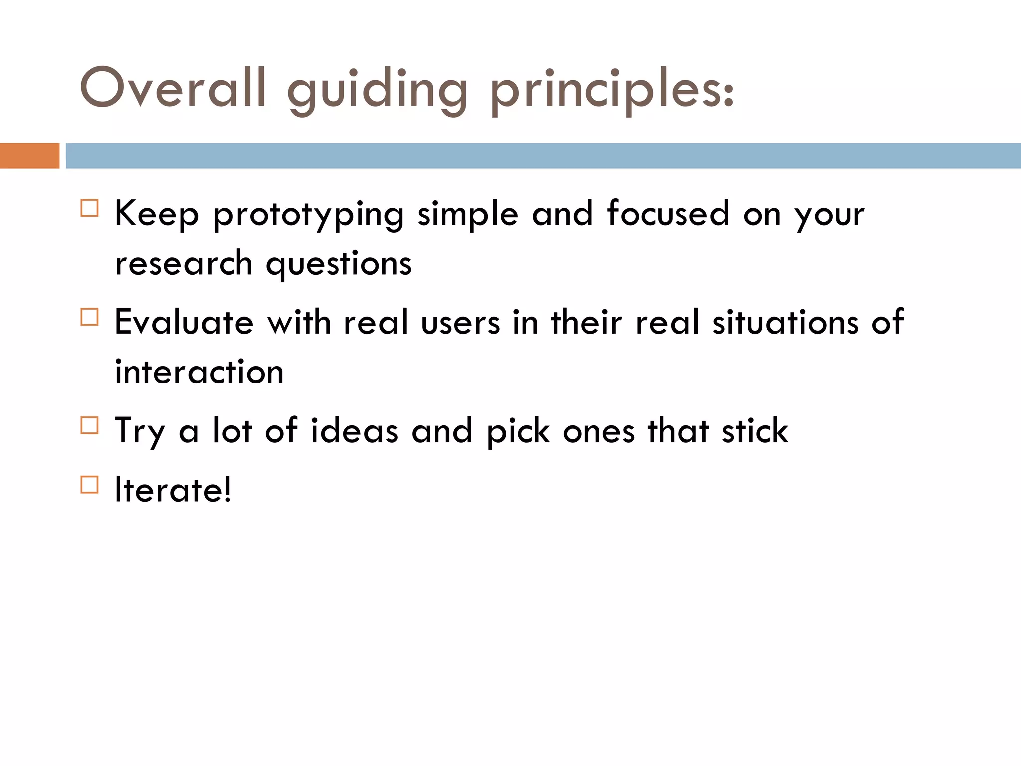 Overall guiding principles: Keep prototyping simple and focused on your research questions Evaluate with real users in their real situations of interaction Try a lot of ideas and pick ones that stick Iterate! 