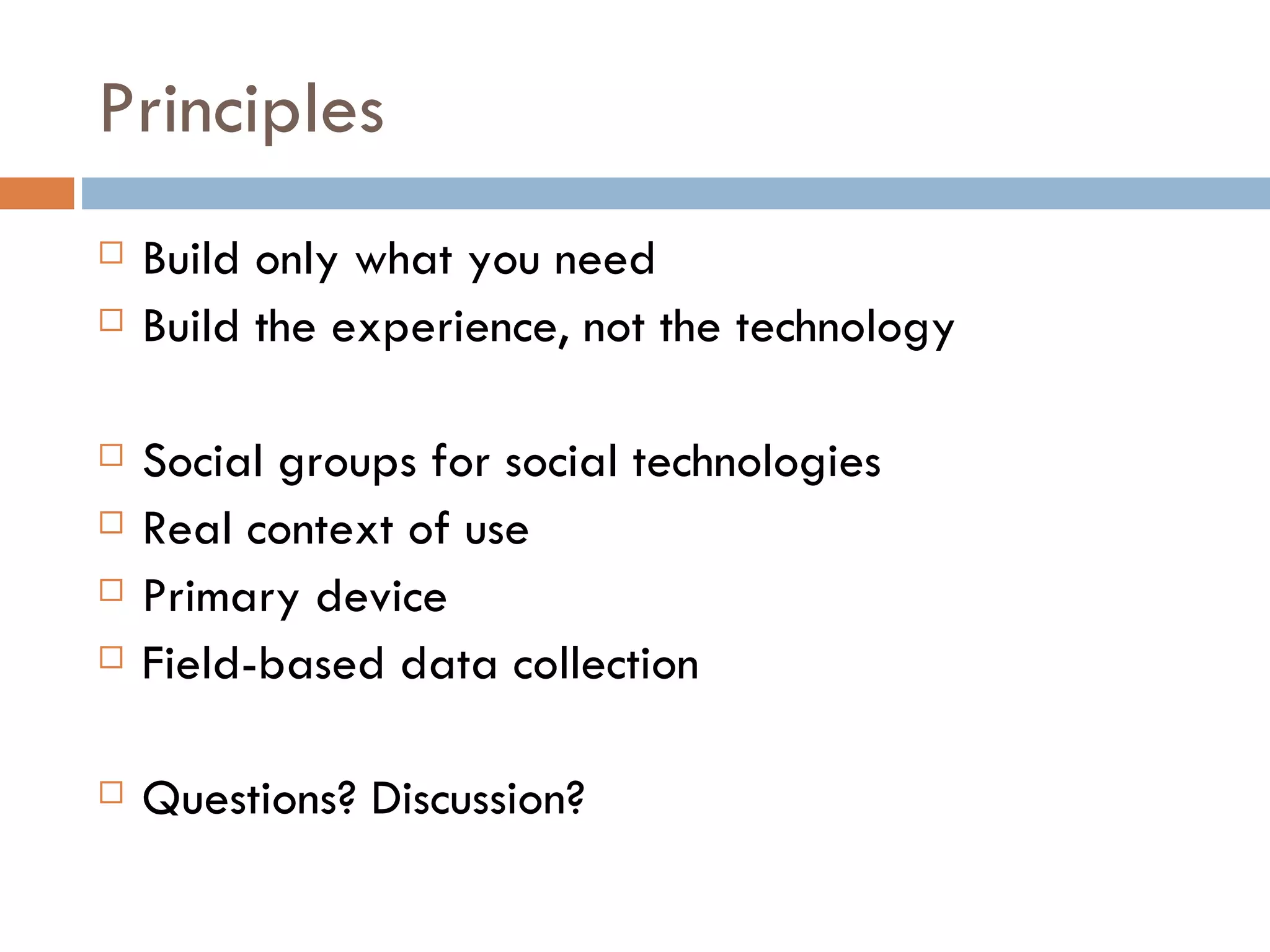 Principles Build only what you need Build the experience, not the technology Social groups for social technologies Real context of use Primary device Field-based data collection Questions? Discussion? 