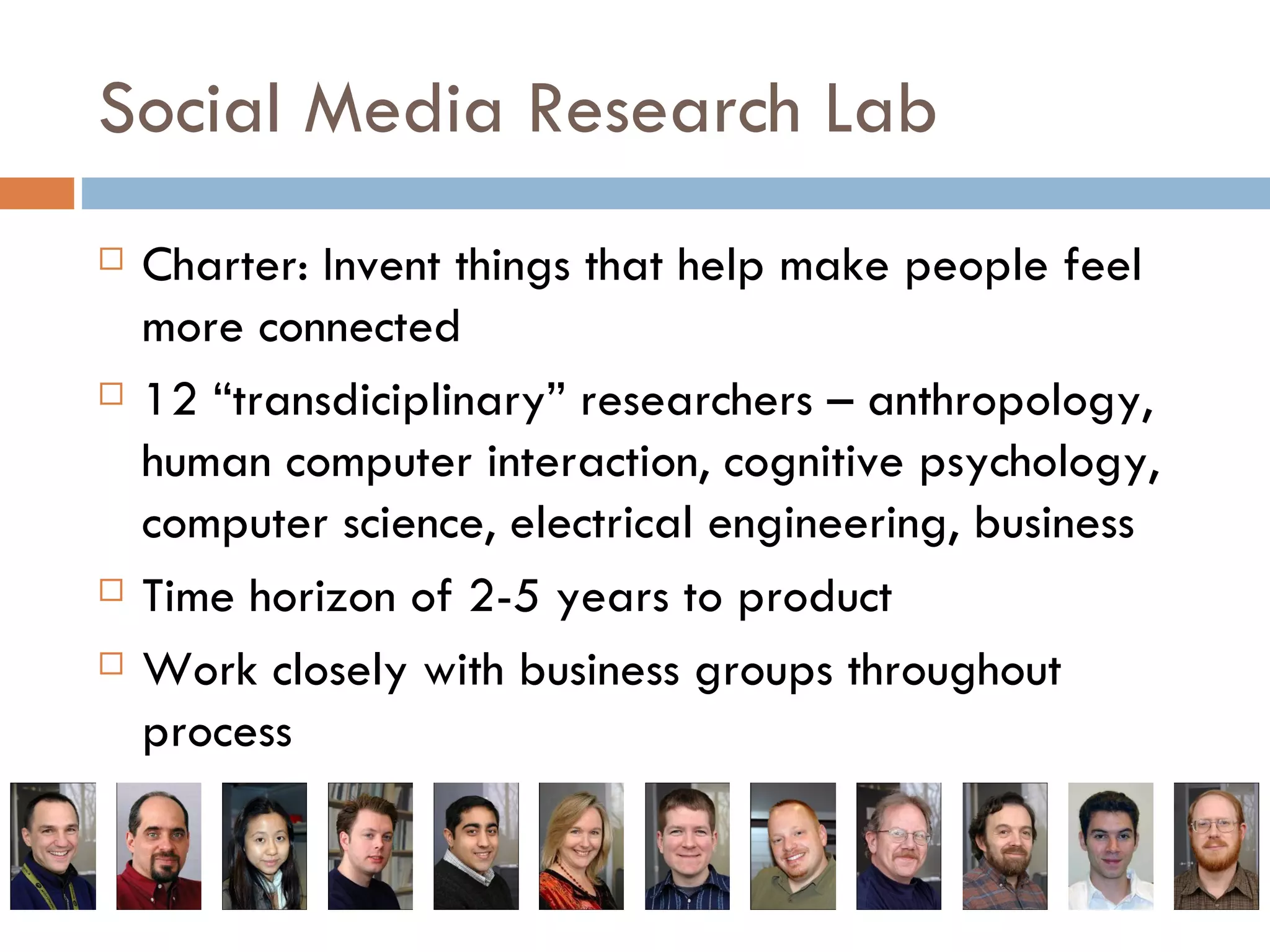 Social Media Research Lab Charter: Invent things that help make people feel more connected 12 “transdiciplinary” researchers – anthropology, human computer interaction, cognitive psychology, computer science, electrical engineering, business Time horizon of 2-5 years to product Work closely with business groups throughout process 