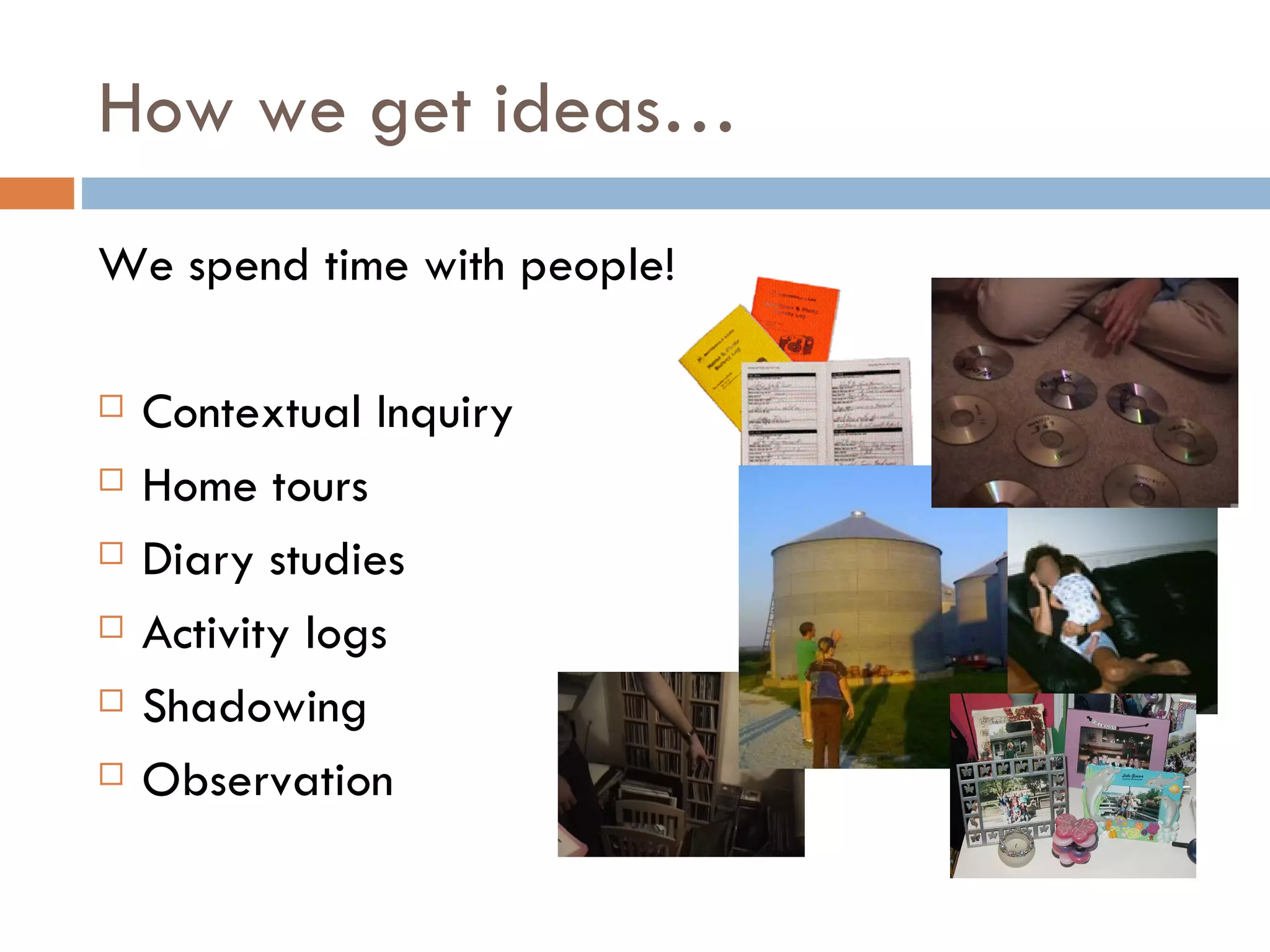 How we get ideas… We spend time with people! Contextual Inquiry Home tours Diary studies Activity logs Shadowing Observation 