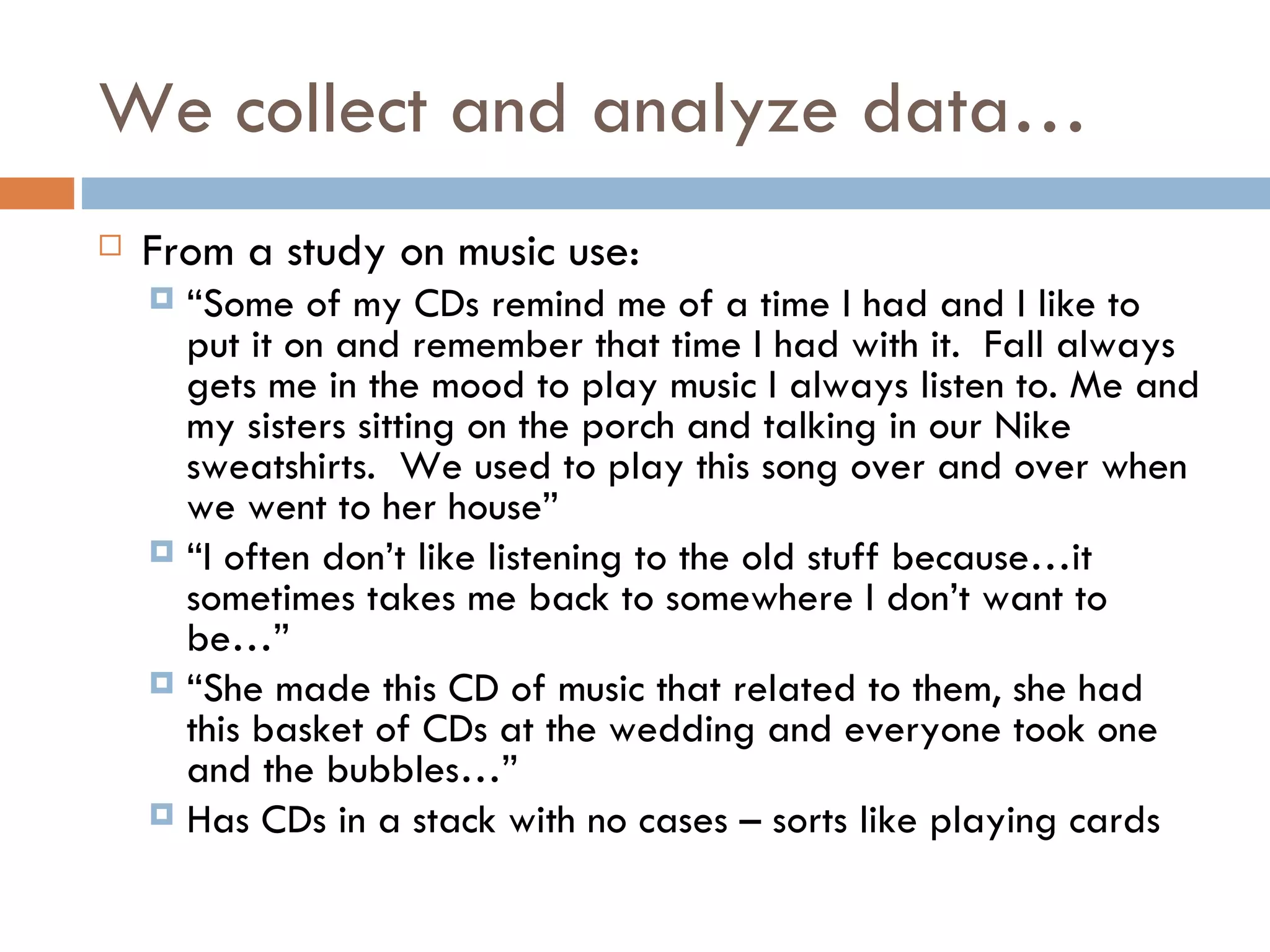 We collect and analyze data… From a study on music use: “ Some of my CDs remind me of a time I had and I like to put it on and remember that time I had with it.  Fall always gets me in the mood to play music I always listen to. Me and my sisters sitting on the porch and talking in our Nike sweatshirts.  We used to play this song over and over when we went to her house” “ I often don’t like listening to the old stuff because…it sometimes takes me back to somewhere I don’t want to be…”  “ She made this CD of music that related to them, she had this basket of CDs at the wedding and everyone took one and the bubbles…” Has CDs in a stack with no cases – sorts like playing cards  