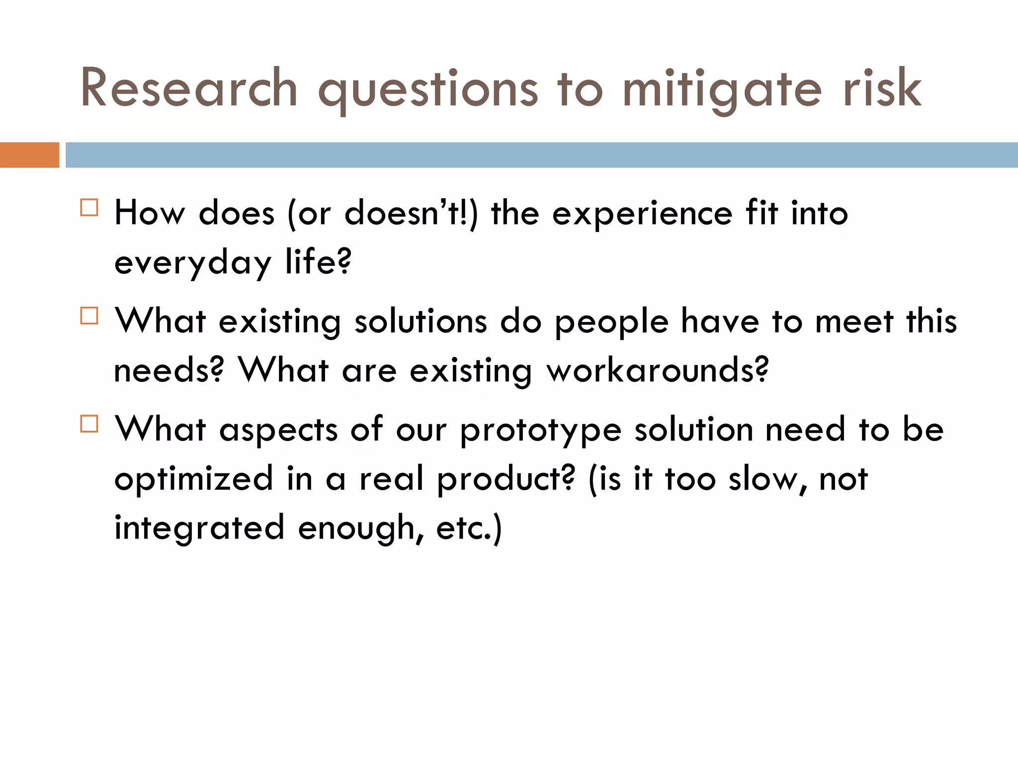 Research questions to mitigate risk How does (or doesn’t!) the experience fit into everyday life? What existing solutions do people have to meet this needs? What are existing workarounds? What aspects of our prototype solution need to be optimized in a real product? (is it too slow, not integrated enough, etc.) 