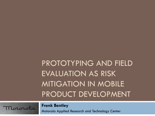 PROTOTYPING AND FIELD EVALUATION AS RISK MITIGATION IN MOBILE PRODUCT DEVELOPMENT Frank Bentley Motorola Applied Research and Technology Center 