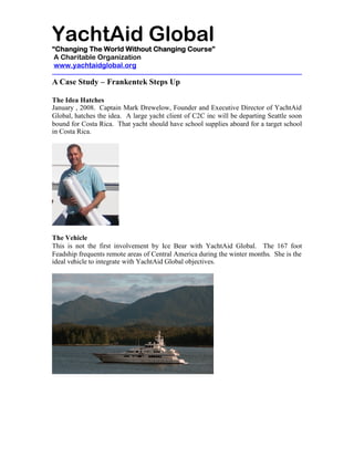 YachtAid Global
“Changing The World Without Changing Course”
 A Charitable Organization
 www.yachtaidglobal.org

A Case Study – Frankentek Steps Up

The Idea Hatches
January , 2008. Captain Mark Drewelow, Founder and Executive Director of YachtAid
Global, hatches the idea. A large yacht client of C2C inc will be departing Seattle soon
bound for Costa Rica. That yacht should have school supplies aboard for a target school
in Costa Rica.




The Vehicle
This is not the first involvement by Ice Bear with YachtAid Global. The 167 foot
Feadship frequents remote areas of Central America during the winter months. She is the
ideal vehicle to integrate with YachtAid Global objectives.
 