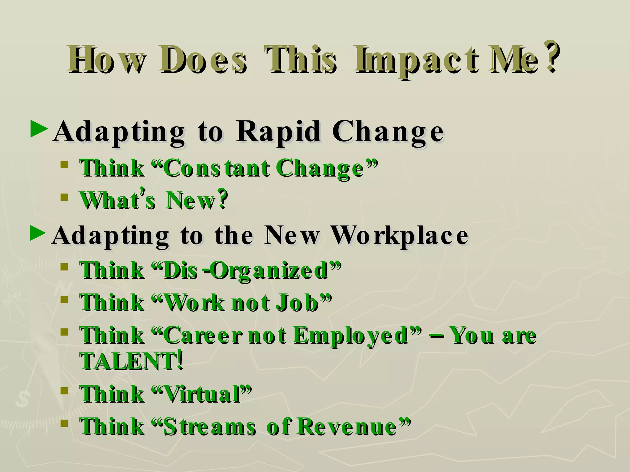 How Does This Impact Me? Adapting to Rapid Change Think “Constant Change” What’s New? Adapting to the New Workplace  Think “Dis-Organized” Think “Work not Job” Think “Career not Employed” – You are TALENT! Think “Virtual” Think “Streams of Revenue” 