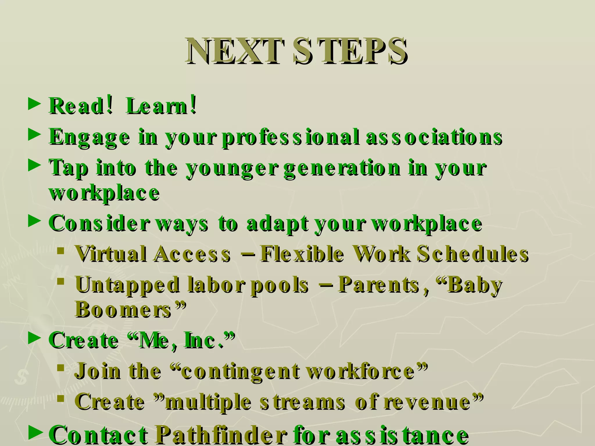 NEXT STEPS Read!  Learn! Engage in your professional associations Tap into the younger generation in your workplace  Consider ways to adapt your workplace Virtual Access – Flexible Work Schedules Untapped labor pools – Parents, “Baby Boomers” Create “Me, Inc.” Join the “contingent workforce” Create ”multiple streams of revenue” Contact  Pathfinder  for assistance 