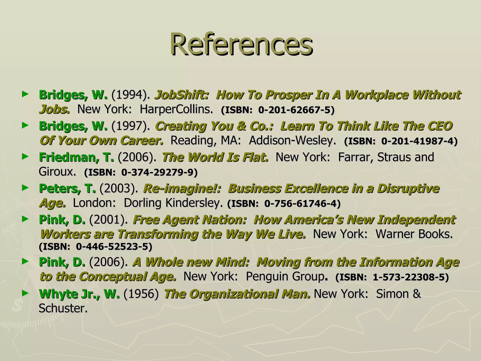 References Bridges, W.  (1994).  JobShift:   How To Prosper In A Workplace Without Jobs .   New York:  HarperCollins.  (ISBN:  0-201-62667-5) Bridges, W.  (1997).  Creating You & Co.:  Learn To Think Like The CEO Of Your Own Career.   Reading, MA:  Addison-Wesley.  (ISBN:  0-201-41987-4) Friedman, T.  (2006).  The World Is Flat.   New York:  Farrar, Straus and Giroux.  (ISBN:  0-374-29279-9) Peters, T.  (2003).  Re-imagine!:  Business Excellence in a Disruptive Age.   London:  Dorling Kindersley.  (ISBN:  0-756-61746-4) Pink, D.  (2001).  Free Agent Nation:  How America’s New Independent Workers are Transforming the Way We Live.   New York:  Warner Books.  (ISBN:  0-446-52523-5) Pink, D.  (2006).  A Whole new Mind:  Moving from the Information Age to the Conceptual Age.   New York:  Penguin Group .  (ISBN:  1-573-22308-5) Whyte Jr., W.  (1956)  The Organizational Man.  New York:  Simon & Schuster. 