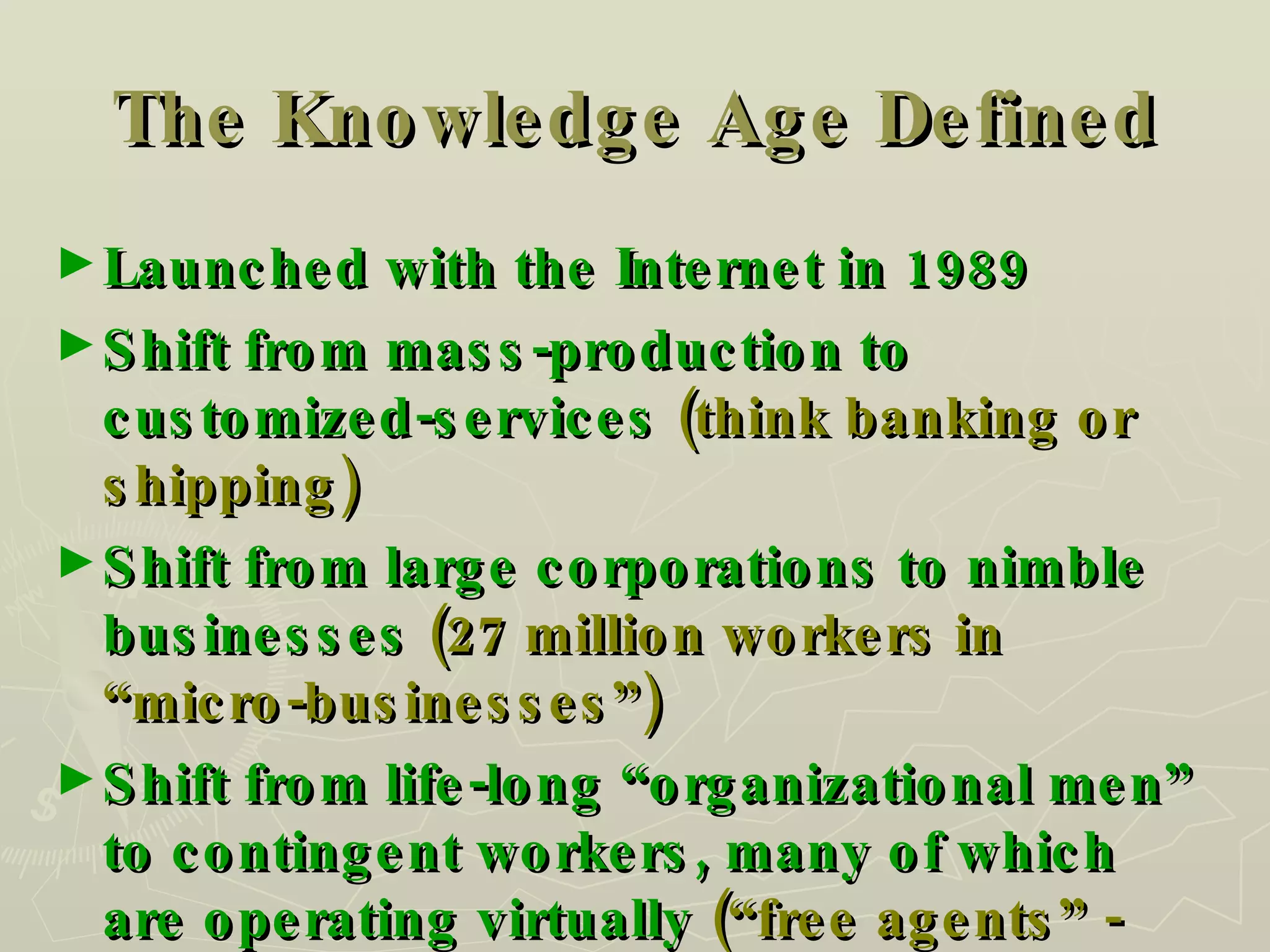 The Knowledge Age Defined Launched with the Internet in 1989 Shift from mass-production to customized-services  (think banking or shipping) Shift from large corporations to nimble businesses  (27 million workers in “micro-businesses”) Shift from life-long “organizational men” to contingent workers, many of which are operating virtually  (“free agents” - remotely) 
