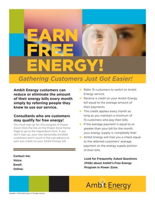 EARN
                          FREE
                          ENERGY!
              Gathering Customers Just Got Easier!
       Ambit Energy customers can                                  Refer 15 customers to switch to Ambit
                                                                 u	
                                                                  	
       reduce or eliminate the amount                              Energy service.
       of their energy bills every month                           Receive a credit on your Ambit Energy
                                                                 u	
       simply by referring people they                             bill equal to the average amount of
       know to use our service.                                    their payments.
                                                                 u This credit applies every month as
       Consultants who are customers                               long as you maintain a minimum of
       may qualify for free energy!                                15 customers who pay their bills.
                                                                 u	 the average payment is equal to or
                                                                   If
       You must sign up for this program in Power
       Zone! Click the link on the Power Zone Home                 greater than your bill for the month,
       Page to go to the registration form. If you
                                                                   your energy supply is completely free!
       don’t sign up, your new personally enrolled
                                                                 u Ambit Energy will mail you a check equal
       customers won’t count in the calculations to
       earn you credit on your Ambit Energy bill.                  to the referred customers’ average
                                                                   payment on the energy supply portion
                                                                   of their bills.

      Contact me: Synergy Group
                                                                    Look for Frequently Asked Questions
      Voice:                        (630)788-3550
                                                                    (FAQ) about Ambit’s Free Energy
                                    synergyenergygroup@gmail.com
      Email:
                                                                    Program in Power Zone.
      Online:                       synergygroup.joinambit.com




Copyright © 2008 Ambit Energy L.P. All rights reserved.
 