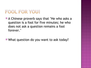 A Chinese proverb says that "He who asks a question is a fool for five minutes; he who does not ask a question remains a fool forever."  What question do you want to ask today? 