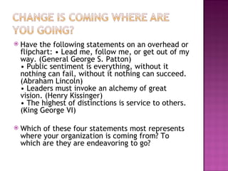 Have the following statements on an overhead or flipchart: • Lead me, follow me, or get out of my way. (General George S. Patton) • Public sentiment is everything, without it nothing can fail, without it nothing can succeed. (Abraham Lincoln) • Leaders must invoke an alchemy of great vision. (Henry Kissinger) • The highest of distinctions is service to others. (King George VI) Which of these four statements most represents where your organization is coming from? To which are they are endeavoring to go? 