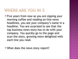 Five years from now as you are sipping your morning coffee and reading on-line news headlines, you see your company’s name in a headline. You are surprised to see that the top business news story has to do with your company. You quickly go to the page and scan the story, growing more delighted with each line you read.  What does the news story report? 