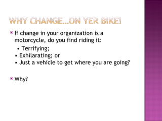 If change in your organization is a motorcycle, do you find riding it:  •  Terrifying; • Exhilarating; or • Just a vehicle to get where you are going? Why? 