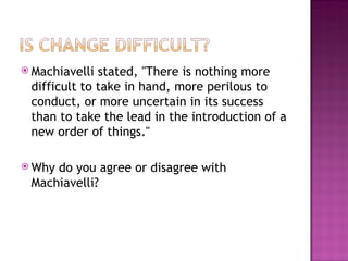 Machiavelli stated, "There is nothing more difficult to take in hand, more perilous to conduct, or more uncertain in its success than to take the lead in the introduction of a new order of things."  Why do you agree or disagree with Machiavelli?  