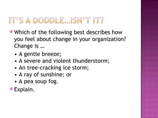 Which of the following best describes how you feel about change in your organization? Change is …  •  A gentle breeze; • A severe and violent thunderstorm; • An tree-cracking ice storm; • A ray of sunshine; or • A pea soup fog. Explain. 