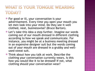 For good or ill, your conversation is your advertisement. Every time you open your mouth you let men look into your mind. Do they see it well clothed, neat, businesswise? (Bruce Barton).  Let’s take this idea a step further. Imagine our words coming out of our mouth dressed in different clothing according to how we speak and communicate. For instance, you might be at a business meeting dressed in an expensive designer suit but the words coming out of your mouth are dressed in a grubby and well-used sweat suit. Think about how you talk at work. Describe the clothing your conversation currently wears. Is this how you would like it to be dressed? If not, what clothing should your conversation wear? 