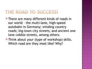 There are many different kinds of roads in our world – the multi-lane, high-speed autobahn in Germany; winding country roads; big-town city streets; and ancient one lane cobble streets, among others.  Think about your (type of workshop) skills. Which road are they most like? Why? 