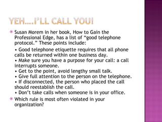 Susan Morem in her book, How to Gain the Professional Edge, has a list of “good telephone protocol.” These points include: •  Good telephone etiquette requires that all phone calls be returned within one business day. • Make sure you have a purpose for your call: a call interrupts someone. • Get to the point, avoid lengthy small talk. • Give full attention to the person on the telephone. • If disconnected, the person who placed the call should reestablish the call. • Don’t take calls when someone is in your office. Which rule is most often violated in your organization? 