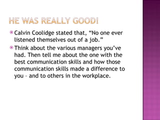 Calvin Coolidge stated that, “No one ever listened themselves out of a job.”  Think about the various managers you’ve had. Then tell me about the one with the best communication skills and how those communication skills made a difference to you – and to others in the workplace. 