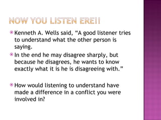 Kenneth A. Wells said, “A good listener tries to understand what the other person is saying.  In the end he may disagree sharply, but because he disagrees, he wants to know exactly what it is he is disagreeing with.”  How would listening to understand have made a difference in a conflict you were involved in? 