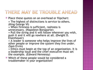 Place these quotes on an overhead or flipchart:  •  The highest of distinctions is service to others. (King George VI) • When firmness is sufficient, rashness is unnecessary. (Napoleon Bonaparte) • Pull the string and it will follow wherever you wish, push it and it will go nowhere at all. (Dwight D. Eisenhower)  • A leader is someone who helps improve the lives of other people or improve the system they live under. (Sam Ervin) • Ethics must begin at the top of an organization. It is a leadership issue and the chief executive must set the example. (Edward Hennessy) Which of these people would be considered a troublemaker in your organization? 