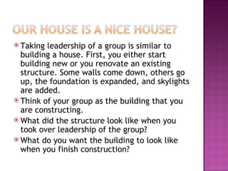Taking leadership of a group is similar to building a house. First, you either start building new or you renovate an existing structure. Some walls come down, others go up, the foundation is expanded, and skylights are added.  Think of your group as the building that you are constructing.  What did the structure look like when you took over leadership of the group?  What do you want the building to look like when you finish construction? 