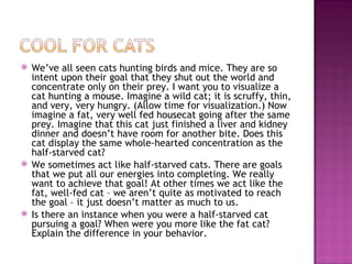 We’ve all seen cats hunting birds and mice. They are so intent upon their goal that they shut out the world and concentrate only on their prey. I want you to visualize a cat hunting a mouse. Imagine a wild cat; it is scruffy, thin, and very, very hungry. (Allow time for visualization.) Now imagine a fat, very well fed housecat going after the same prey. Imagine that this cat just finished a liver and kidney dinner and doesn’t have room for another bite. Does this cat display the same whole-hearted concentration as the half-starved cat? We sometimes act like half-starved cats. There are goals that we put all our energies into completing. We really want to achieve that goal! At other times we act like the fat, well-fed cat – we aren’t quite as motivated to reach the goal – it just doesn’t matter as much to us.  Is there an instance when you were a half-starved cat pursuing a goal? When were you more like the fat cat? Explain the difference in your behavior. 