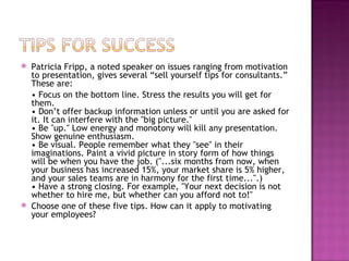 Patricia Fripp, a noted speaker on issues ranging from motivation to presentation, gives several “sell yourself tips for consultants.” These are:  •  Focus on the bottom line. Stress the results you will get for them.  • Don’t offer backup information unless or until you are asked for it. It can interfere with the "big picture."  • Be "up." Low energy and monotony will kill any presentation. Show genuine enthusiasm. • Be visual. People remember what they "see" in their imaginations. Paint a vivid picture in story form of how things will be when you have the job. ("...six months from now, when your business has increased 15%, your market share is 5% higher, and your sales teams are in harmony for the first time...".)  • Have a strong closing. For example, "Your next decision is not whether to hire me, but whether can you afford not to!" Choose one of these five tips. How can it apply to motivating your employees? 