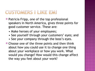 Patricia Fripp, one of the top professional speakers in North America, gives three points for good customer service. These are:  •  Make heroes of your employees; • See yourself through your customers’ eyes; and • See your company through the boss’s eyes. Choose one of the three points and then think about how you could use it to change one thing about your workplace or how you work. What would you change? How would this change affect the way you feel about your work? 