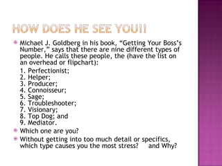 Michael J. Goldberg in his book, “Getting Your Boss’s Number,” says that there are nine different types of people. He calls these people, the (have the list on an overhead or flipchart):  1. Perfectionist; 2. Helper; 3. Producer; 4. Connoisseur; 5. Sage; 6. Troubleshooter; 7. Visionary; 8. Top Dog; and 9. Mediator. Which one are you?  Without getting into too much detail or specifics, which type causes you the most stress?  and Why? 