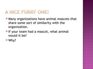 Many organizations have animal mascots that share some sort of similarity with the organization.  If your team had a mascot, what animal would it be?  Why? 