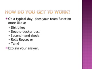 On a typical day, does your team function more like a:  •  Dirt bike; • Double-decker bus; • Second-hand skoda; • Rolls Royce; or • Tank? Explain your answer. 