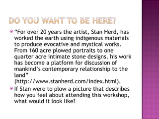 “ For over 20 years the artist, Stan Herd, has worked the earth using indigenous materials to produce evocative and mystical works. From 160 acre plowed portraits to one quarter acre intimate stone designs, his work has become a platform for discussion of mankind’s contemporary relationship to the land” (http://www.stanherd.com/index.html).  If Stan were to plow a picture that describes how you feel about attending this workshop, what would it look like? 