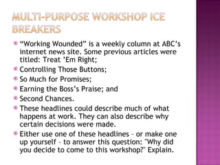 “ Working Wounded” is a weekly column at ABC’s internet news site. Some previous articles were titled: Treat ’Em Right; Controlling Those Buttons; So Much for Promises; Earning the Boss’s Praise; and Second Chances. These headlines could describe much of what happens at work. They can also describe why certain decisions were made.  Either use one of these headlines – or make one up yourself – to answer this question: "Why did you decide to come to this workshop?" Explain. 