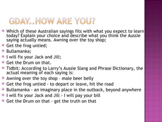 Which of these Australian sayings fits with what you expect to learn today? Explain your choice and describe what you think the Aussie saying actually means. Awning over the toy shop; Get the frog untied; Bullamanka; I will fix your Jack and Jill; Get the Drum on that. Tidbit: According to Larry’s Aussie Slang and Phrase Dictionary, the actual meaning of each saying is: Awning over the toy shop – male beer belly Get the frog untied - to depart or leave, hit the road Bullamanka - an imaginary place in the outback, beyond anywhere I will fix your Jack and Jill - I will pay your bill Get the Drum on that - get the truth on that 