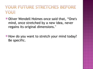 Oliver Wendell Holmes once said that, “One's mind, once stretched by a new idea, never regains its original dimensions."  How do you want to stretch your mind today? Be specific. 