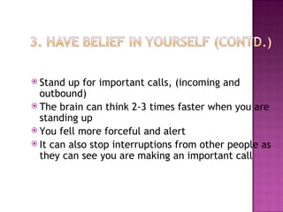 Stand up for important calls, (incoming and outbound) The brain can think 2-3 times faster when you are standing up You fell more forceful and alert It can also stop interruptions from other people as they can see you are making an important call 