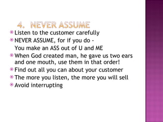 Listen to the customer carefully NEVER ASSUME, for if you do - You make an ASS out of U and ME When God created man, he gave us two ears and one mouth, use them in that order! Find out all you can about your customer The more you listen, the more you will sell Avoid interrupting 