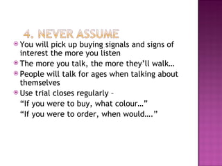 You will pick up buying signals and signs of interest the more you listen The more you talk, the more they’ll walk… People will talk for ages when talking about themselves Use trial closes regularly – “ If you were to buy, what colour…” “ If you were to order, when would….” 