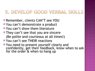 Remember, clients CAN’T see YOU You can’t demonstrate a product You can’t show them literature They can’t see that you are sincere (Be polite and courteous at all times!) You can’t see THEIR reactions You need to present yourself clearly and confidently, get their feedback, know when to ask for the order & when to hang up 