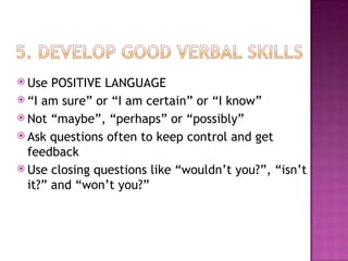 Use POSITIVE LANGUAGE “ I am sure” or “I am certain” or “I know” Not “maybe”, “perhaps” or “possibly” Ask questions often to keep control and get feedback Use closing questions like “wouldn’t you?”, “isn’t it?” and “won’t you?” 