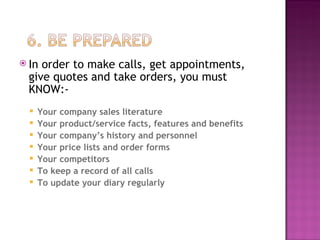 In order to make calls, get appointments, give quotes and take orders, you must KNOW:- Your company sales literature Your product/service facts, features and benefits Your company’s history and personnel Your price lists and order forms Your competitors To keep a record of all calls  To update your diary regularly 