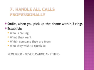 Smile, when you pick up the phone within 3 rings Establish: Who is calling What they want Which company they are from Who they wish to speak to REMEMBER – NEVER ASSUME ANYTHING 