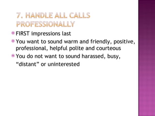 FIRST impressions last You want to sound warm and friendly, positive, professional, helpful polite and courteous You do not want to sound harassed, busy, “ distant” or uninterested 